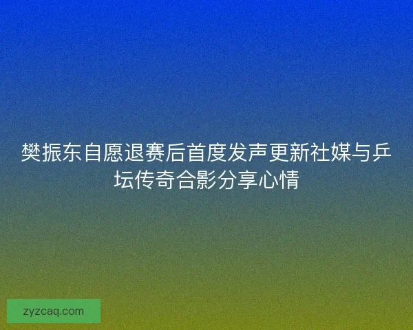 樊振东自愿退赛后首度发声更新社媒与乒坛传奇合影分享心情