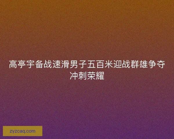 高亭宇备战速滑男子五百米迎战群雄争夺冲刺荣耀