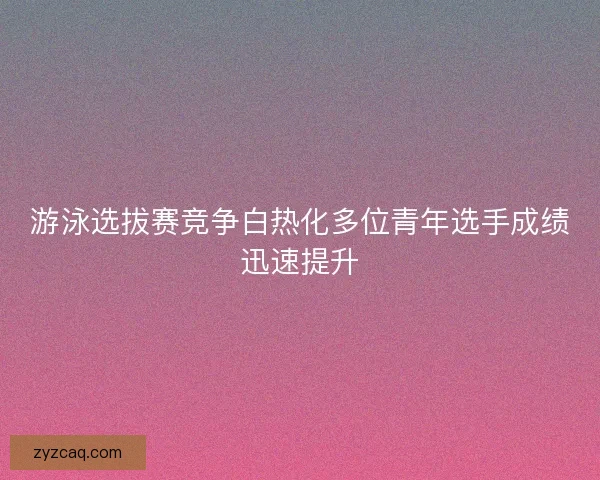 游泳选拔赛竞争白热化多位青年选手成绩迅速提升